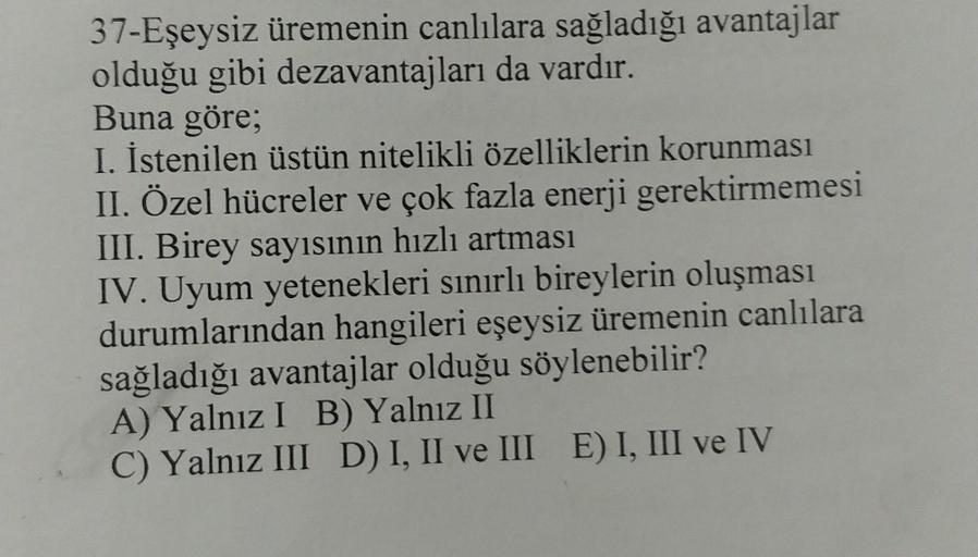 37-Eşeysiz üremenin canlılara sağladığı avantajlar
olduğu gibi dezavantajları da vardır.
Buna göre;
I. İstenilen üstün nitelikli özelliklerin korunması
II. Özel hücreler ve çok fazla enerji gerektirmemesi
III. Birey sayısının hızlı artması
IV. Uyum yetenek