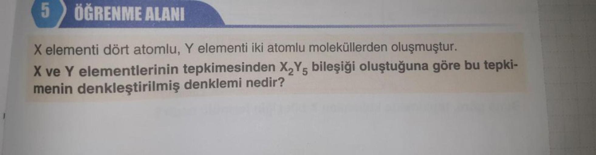 5
ÖĞRENME ALANI
X elementi dört atomlu, Y elementi iki atomlu moleküllerden oluşmuştur.
X ve Y elementlerinin tepkimesinden X₂Y5 bileşiği oluştuğuna göre bu tepki-
denklemi nedir?
menin denkleştirilmiş