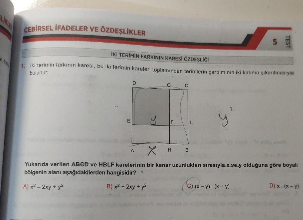 e topla
CEBİRSEL İFADELER VE ÖZDEŞLİKLER
E
İKİ TERİMİN FARKININ KARESİ ÖZDEŞLİĞİ
1. İki terimin farkının karesi, bu iki terimin kareleri toplamından terimlerin çarpımının iki katının çıkarılmasıyla
bulunur.
A
y
G
F
C
L
H B
G
2
5
TEST
C) (x-y). (x + y)
Yuka
