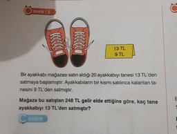 rnek | 5
KKKKKK
13 TL
9 TL
Bir ayakkabı mağazası satın aldığı 20 ayakkabıyı tanesi 13 TL'den
satmaya başlamıştır. Ayakkabıların bir kısmı satılınca kalanları ta-
nesini 9 TL'den satmıştır.
Mağaza bu satıştan 248 TL gelir elde ettiğine göre, kaç tane
ayakkabıyı 13 TL'den satmıştır?
özüm
E