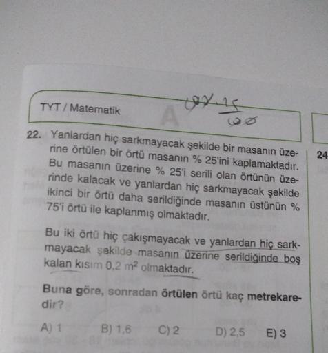 0x1500
A
22. Yanlardan hiç sarkmayacak şekilde bir masanın üze-
rine örtülen bir örtü masanın %25'ini kaplamaktadır.
Bu masanın üzerine % 25'i serili olan örtünün üze-
rinde kalacak ve yanlardan hiç sarkmayacak şekilde
ikinci bir örtü daha serildiğinde mas