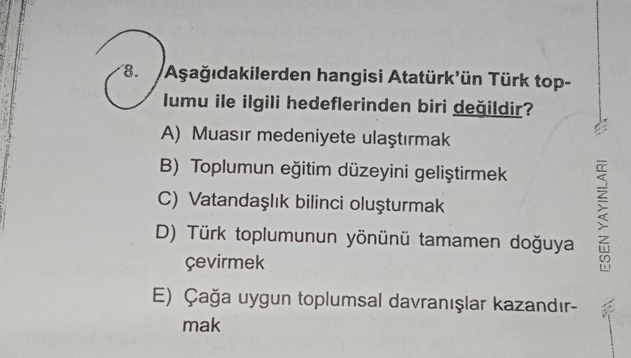 O
Aşağıdakilerden hangisi Atatürk'ün Türk top-
lumu ile ilgili hedeflerinden biri değildir?
A) Muasir medeniyete ulaştırmak
B) Toplumun eğitim düzeyini geliştirmek
C) Vatandaşlık bilinci oluşturmak
D) Türk toplumunun yönünü tamamen doğuya
çevirmek
E) Çağa 