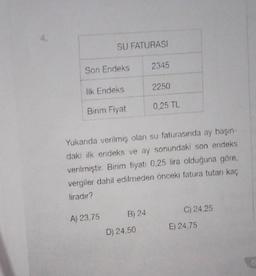 SU FATURASI
Son Endeks
lik Endeks
Birim Fiyat
A) 23,75
B) 24
2345
Yukarıda verilmiş olan su faturasında ay başın-
daki ilk endeks ve ay sonundaki son endeks
verilmiştir. Birim fiyat: 0,25 lira olduğuna göre,
vergiler dahil edilmeden önceki fatura tutarı kaç
liradır?
D) 24,50
2250
0,25 TL
C) 24,25
E) 24,75