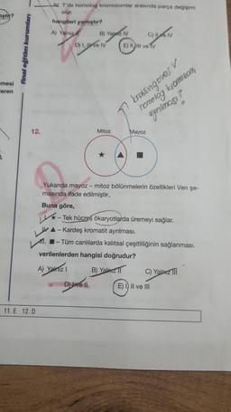 iştir?
mesi
ceren
final eğitim kurumları
12.
11. E 12. D
V T'de homolog kromozomlar arasında parça değişimi
olur.
hangileri yanlıştır?
A) Yalnız
LM.
Buna göre,
B) Yaz IV
D) I, ve IV
Mitoz
D) Livell
E) Il ve TV
Yukarıda mayoz - mitoz bölünmelerin özellikleri Ven şe-
masında ifade edilmiştir.
CHLAN
C)
krossing overv
homolog kromozom
ayrılması?
Mayoz
-Tek hücreli ökaryotlarda üremeyi sağlar.
▲-Kardeş kromatit ayrılması.
-Tüm canlılarda kalıtsal çeşitliliğinin sağlanması.
verilenlerden hangisi doğrudur?
A) Yalnız 1
B) Yalnız 1
C) Yalnız
E) I) II ve III