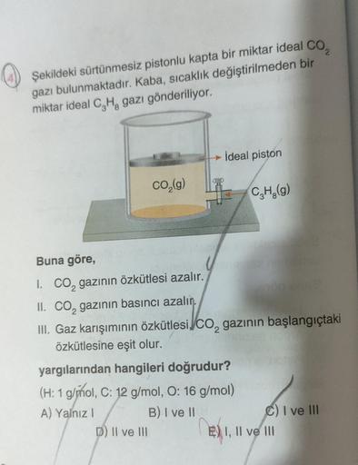 Şekildeki sürtünmesiz pistonlu kapta bir miktar ideal CO₂
gazı bulunmaktadır. Kaba, sıcaklık değiştirilmeden bir
miktar ideal C₂H, gazı gönderiliyor.
CO₂(g)
Buna göre,
jonsin
I. CO₂ gazının özkütlesi azalır.
İdeal piston
D) II ve III
II. CO₂ gazının basınc