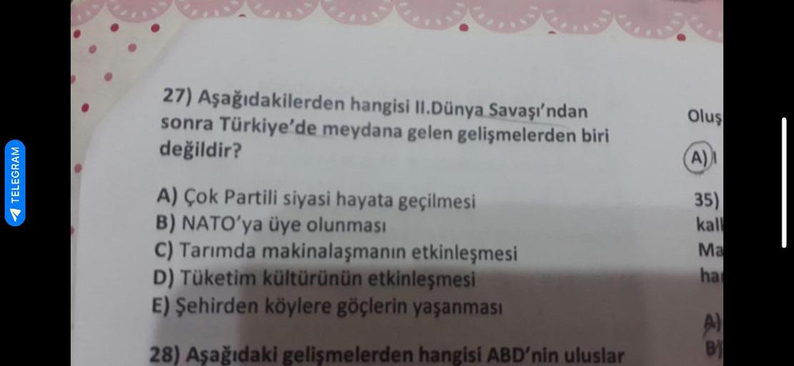 I
TELEGRAM
27) Aşağıdakilerden hangisi II.Dünya Savaşı'ndan
sonra Türkiye'de meydana gelen gelişmelerden biri
değildir?
A) Çok Partili siyasi hayata geçilmesi
B) NATO'ya üye olunması
C) Tarımda makinalaşmanın etkinleşmesi
D) Tüketim kültürünün etkinleşmesi