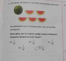 1. Bir manav, bir karpuzu 5 eş dilime ayırıp satışa sunmuştur.
Bu dilimlerden birini 4 arkadaş satın alıp eşit şekilde
yemişlerdir.
Buna göre, her bir kişinin yediği karpuz miktarının
karpuzun tamamına oranı kaçtır?
1
1
12
15
A)
D)
1
18
B)
E)
20
C)
1
16
3.
C-