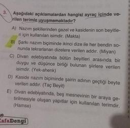 3.
9.
Aşağıdaki açıklamalardan hangisi ayraç içinde ve-
rilen terimle uyuşmamaktadır?
A) Nazım şekillerinden gazel ve kasidenin son beyitle-
ri için kullanılan isimdir. (Makta)
B) Şarkı nazım biçiminde ikinci dize ile her bendin so-
nunda tekrarlanan dizelere verilen addır. (Miyan)
C) Divan edebiyatında bütün beyitleri arasında bir
duygu ve düşünce birliği bulunan şiirlere verilen
isimdir. (Yek-ahenk)
D) Kaside nazım biçiminde şairin adının geçtiği beyte
verilen addır. (Taç Beyit)
E) Divan edebiyatında, beş mesnevinin bir araya ge-
tirilmesiyle oluşan yapıtlar için kullanılan terimdir.
(Hamse)
KafaDengi