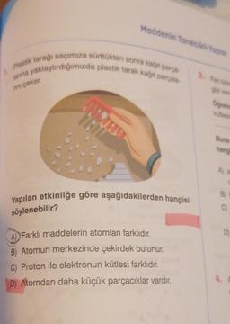 rını çeker.
Plastik tarağı saçımıza sürttükten sonra kağıt parça-
larına yaklaştırdığımızda plastik tarak kağıt parçala
Maddenin Tanecikli Yapıs
söylenebilir?
Yapılan etkinliğe göre aşağıdakilerden hangisi
A) Farklı maddelerin atomları farklıdır.
B) Atomun merkezinde çekirdek bulunur.
C) Proton ile elektronun kütlesi farklıdır.
D) Atomdan daha küçük parçacıklar vardır.
Oğretm
Buna
hangi
A) all
C
B) f
C
D
4. P