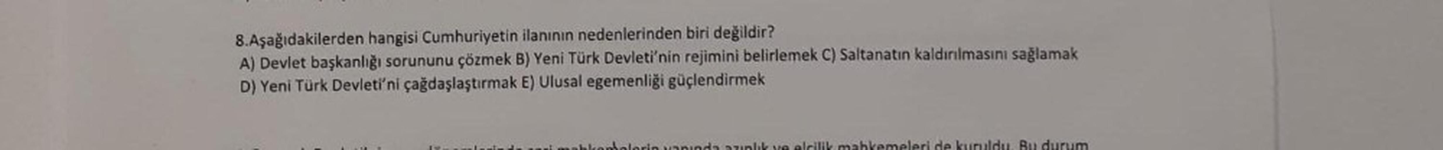 8.Aşağıdakilerden hangisi Cumhuriyetin ilanının nedenlerinden biri değildir?
A) Devlet başkanlığı sorununu çözmek B) Yeni Türk Devleti'nin rejimini belirlemek C) Saltanatın kaldırılmasını sağlamak
D) Yeni Türk Devleti'ni çağdaşlaştırmak E) Ulusal egemenliğ