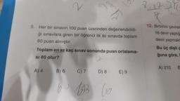 2
9. Her bir sınavın 100 puan üzerinden değerlendirildi-
ği sınavlara giren bir öğrenci ilk iki sınavda toplam
60 puan almıştır.
Toplam en az kaç sınav sonunda puan ortalama-
SI 80 olur?
A) 4 B) 6 C) 7 D) 8 E) 9
6 BB 60
25
12
&
12. Birbirini çevirer
18 devir yaptığ
devir yapmakta
Bu üç dişli ç
ğuna göre,
A) 210