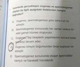 in
1
2
İnsanlarda gerçekleşen oogenez ve spermatogenez
olayları ile ilgili aşağıdaki ifadelerden hangisi
doğrudur?
A) Oogenez, spermatogeneze göre daha hızlı bir
süreçtir.
B)
Spermatogenez sonucunda her zaman sadece bir
adet gamet hücresi oluşturulur.
C) Oogenez, dişi bireylerin yaşamlarının sonuna kadar
aralıksız devam eder.
D) Oogenez bireyin doğumundan önce başlayan bir
süreçtir.
E) Spermatogenez sonucunda oluşan spermatitler
kamçılı ve hareketli hücrelerdir.