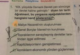 Kavrama Pekiştirme Güçlendirme
1. "XIX. yüzyılda Osmanlı Devleti yarı sömürge
bir devlet haline gelmiştir." diyen bir tarih
öğretmeni, bu yargısına aşağıdakilerden
hangisini kanıt gösteremez?
A) Maliye Nezareti'nin oluşturulması
BGenel Borçlar İdaresi'nin kurulması
Topraklarının sanayileşmiş devletler tara-
fından işgal edilmesi
Kapitülasyonların genişletilmesi
Azınlıkların ekonomik yönden güçlenmesi