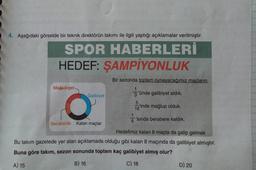 4. Aşağıdaki görselde bir teknik direktörün takımı ile ilgili yaptığı açıklamalar verilmiştir.
SPOR HABERLERİ
HEDEF: ŞAMPİYONLUK
Bir sezonda toplam oynayacağımız maçların,
'ünde galibiyet aldık.
18'inde mağlup olduk.
'sında berabere kaldık.
Mağlubiyet
O
Beraberlik Kalan maçlar
Galibiyet
Hedefimiz kalan 8 maçta da galip gelmek
Bu takım gazetede yer alan açıklamada olduğu gibi kalan 8 maçında da galibiyet almıştır.
Buna göre takım, sezon sonunda toplam kaç galibiyet almış olur?
A) 15
B) 16
C) 18
D) 20