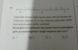 5
Yukarıdaki ardışık doğal sayılar arası dört eş parçaya ay
nimiş sayı doğrusu ve bu sayı doğrusu üzerindeki nokta-
lara karşılık gelen harfler verilmiştir
Buna göre bu harflerden kaç tanesi birler basamağına
göre yuvarlandığında 6 doğal sayısına eşit olur?
A) 1
C) 3
D) 4
7
B) 2