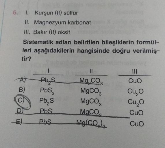 6. 1. Kurşun (II) sülfür
II. Magnezyum karbonat
III. Bakır (II) oksit
Sistematik adları belirtilen bileşiklerin formül-
leri aşağıdakilerin hangisinde doğru verilmiş-
tir?
A)
B)
C)
D
1
Pb S
PbS₂
Pb₂S
PbS
PbS
||
Mg.CO
MgCO3
MgCO3
MgCO₂
Mg(CO₂)
|||
CuO
Cu₂O