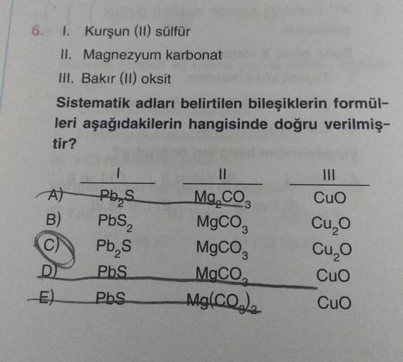 6. 1. Kurşun (II) sülfür
II. Magnezyum karbonat
III. Bakır (II) oksit
Sistematik adları belirtilen bileşiklerin formül-
leri aşağıdakilerin hangisinde doğru verilmiş-
tir?
A)
B)
C)
D
1
Pb S
PbS₂
Pb₂S
PbS
PbS
||
Mg.CO
MgCO3
MgCO3
MgCO₂
Mg(CO₂)
|||
CuO
Cu₂O
