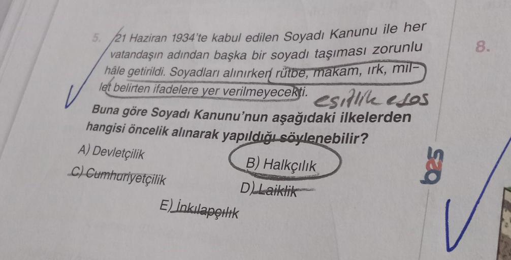 5.
21 Haziran 1934'te kabul edilen Soyadı Kanunu ile her
vatandaşın adından başka bir soyadı taşıması zorunlu
hâle getirildi. Soyadları alınırken rütbe, makam, irk, mil-
let belirten ifadelere yer verilmeyecekti. esitlik esos
Buna göre Soyadı Kanunu'nun aş