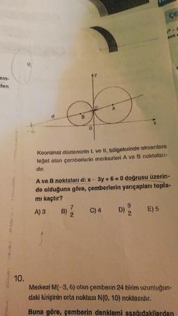 clen
10.
D
B
0
Koordinat düzleminin I. ve II. bölgelerinde eksenlere
teğet olan çemberlerin merkezleri A ve B noktaları-
dir.
A) 3 B)
A ve B noktaları d: x - 3y+6=0 doğrusu üzerin-
de olduğuna göre, çemberlerin yarıçapları topla-
mı kaçtır?
7
2
C) 4
D)
9
2
ÇE
2-0
emi c
E) 5
Merkezi M(-3, 6) olan çemberin 24 birim uzunluğun-
daki kirişinin orta noklası N(0, 10) noktasıdır.
Buna göre, çemberin denklemi aşağıdakilerden