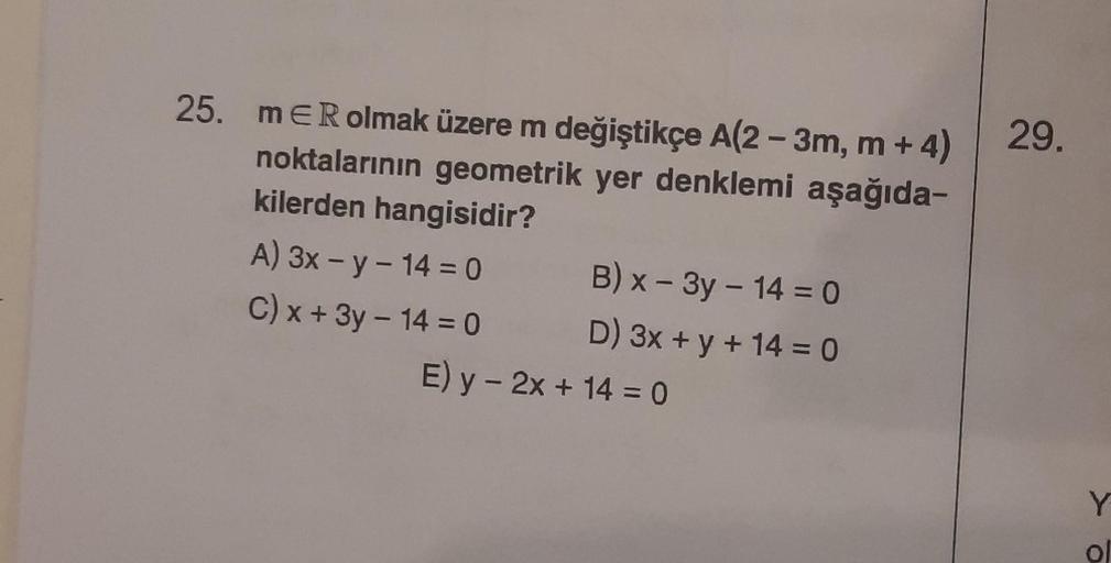 25. mER olmak üzere m değiştikçe A(2-3m, m + 4)
noktalarının geometrik yer denklemi aşağıda-
kilerden hangisidir?
A) 3x - y - 14 = 0
C) x + 3y - 14 = 0
B) x - 3y - 14 = 0
D) 3x + y + 14 = 0
E) y - 2x + 14 = 0
29.
Y
O