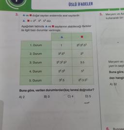 3.
▲ ve doğal sayıları aralarında asal sayılardır.
A.-22.33.53 dür.
Aşağıdaki tabloda ▲ ve sayılarının alabileceği ifadeler
ile ilgili bazı durumlar verilmiştir.
1. Durum
2. Durum
3. Durum
4. Durum
5. Durum
1
B) 3
33.53
22.33.52
22.33
ÜSLÜ İFADELER
3².5
22.33.53
2²
3.5
53
22.3.5²
Buna göre, verilen durumlardan kaç tanesi doğrudur?
A) 2
C) 4
D) 5
5. Meryem ve Az
kullanarak bir
Meryem ve
yem'in seçti
Buna göre,
den hangis
A) 32
6.
Bungee