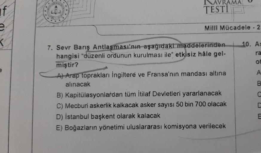 if
e
AVRAMA
TESTI
Milli Mücadele - 2
7. Sevr Barış Antlaşması'nın aşağıdaki maddelerinden
hangisi "düzenli ordunun kurulması ile" etkisiz hâle gel-
miştir?
A) Arap toprakları İngiltere ve Fransa'nın mandası altına
alınacak
B) Kapitülasyonlardan tüm İtilaf 