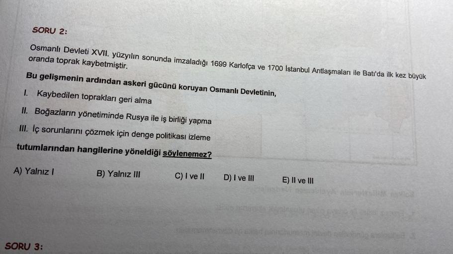 SORU 2:
oranda toprak kaybetmiştir.
Osmanlı Devleti XVII. yüzyılın sonunda imzaladığı 1699 Karlofça ve 1700 İstanbul Antlaşmaları ile Batı'da ilk kez büyük
Bu gelişmenin ardından askeri gücünü koruyan Osmanlı Devletinin,
I. Kaybedilen toprakları geri alma
