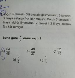 Yağız, 5 tanesini 3 liraya aldığı limonların, 3 tanesini
5 liraya satarak %x kâr etmiştir. Doruk 3 tanesini 2
liraya aldığı limonların, 2 tanesini 3 liraya satarak
%y kâr etmiştir.
X
Buna göre oranı kaçtır?
y
A)
64
45
2
D)
B)
40
27
E)
1
3
32
C) 45