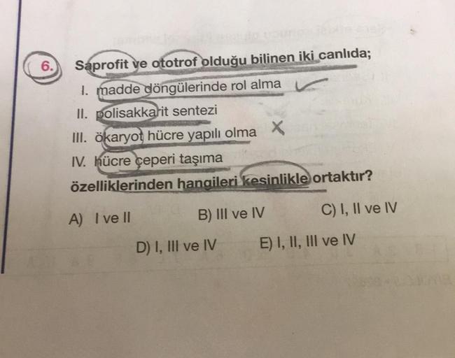 6.
Saprofit ve ototrof olduğu bilinen iki canlıda;
1. madde döngülerinde rol alma
II. polisakkarit sentezi
III. ökaryot hücre yapılı olma X
IV. hücre çeperi taşıma
özelliklerinden hangileri kesinlikle ortaktır?
A) I ve Il
B) III ve IV
D) I, III ve IV
C) I,