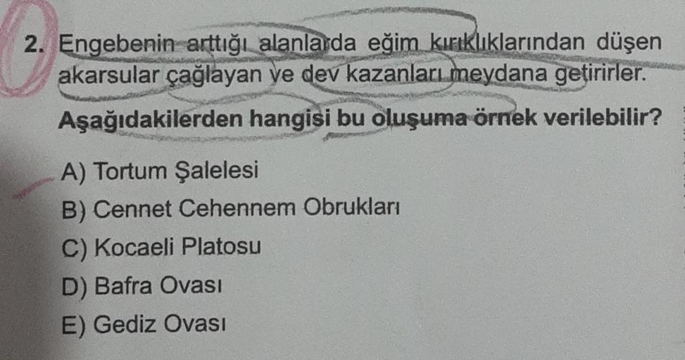 2. Engebenin arttığı alanlarda eğim kırıklıklarından düşen
akarsular çağlayan ve dev kazanları meydana getirirler.
Aşağıdakilerden hangisi bu oluşuma örnek verilebilir?
A) Tortum Şalelesi
B) Cennet Cehennem Obrukları
C) Kocaeli Platosu
D) Bafra Ovası
E) Ge