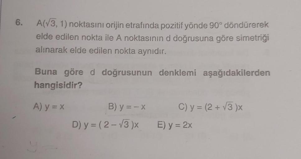 6.
A(√3, 1) noktasını orijin etrafında pozitif yönde 90° döndürerek
elde edilen nokta ile A noktasının d doğrusuna göre simetriği
alınarak elde edilen nokta aynıdır.
Buna göre d doğrusunun denklemi aşağıdakilerden
hangisidir?
A) y = x
B) y = -x
D) y = (2-√