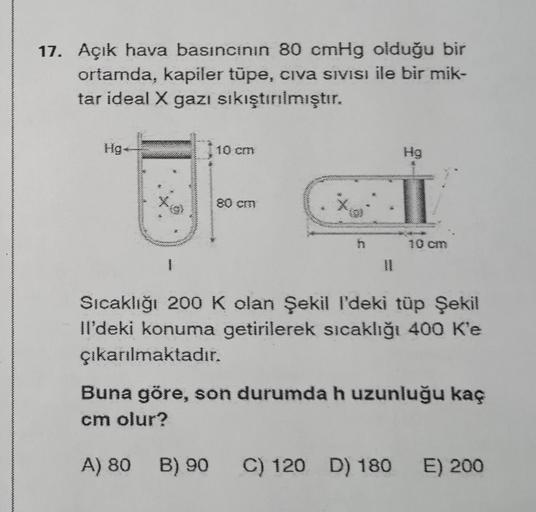 17. Açık hava basıncının 80 cmHg olduğu bir
ortamda, kapiler tüpe, civa Sıvısı ile bir mik-
tar ideal X gazı sıkıştırılmıştır.
Hg.
1
10 cm
Hg
Sıcaklığı 200 K olan Şekil I'deki tüp Şekil
Il'deki konuma getirilerek sıcaklığı 400 K'e
çıkarılmaktadır.
Buna gör