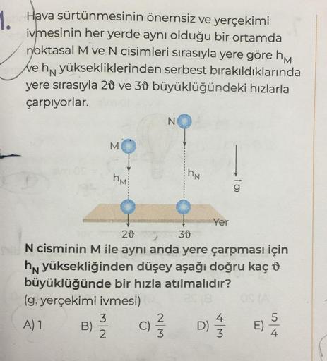 1. Hava sürtünmesinin önemsiz ve yerçekimi
ivmesinin her yerde aynı olduğu bir ortamda
noktasal M ve N cisimleri sırasıyla yere göre h
We hn yüksekliklerinden serbest bırakıldıklarında
yere sırasıyla 20 ve 30 büyüklüğündeki hızlarla
çarpıyorlar.
B)
M
3
2
h