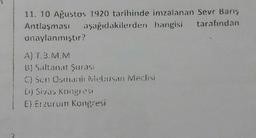 11. 10 Ağustos 1920 tarihinde imzalanan Sevr Barış
Antlaşması aşağıdakilerden hangisi tarafından
onaylanmıştır?
A) T.B.M.M
B) Saltanat Şurası
C) Sen Osmani Mebusan Meclisi
Dj Sivas Kongresi
E) Erzurum Kongresi