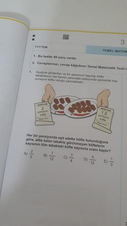 TYT/TEM
A)
1. Bu testte 40 soru vardır.
2. Cevaplarınızı, cevap kâğıdının Temel Matematik Testi in
1. Aşağıda gösterilen ve bir garsonun taşıdığı köfte
tabaklarının her birinin yanındaki adisyonda içerisinde kaç
porsiyon köfte olduğu yazmaktadır.
ADISYON
2
porsiyon
köfte
Afiyet olsun...
2
²/3/
FUNK
B)
12
C)
Her bir porsiyonda eşit adette köfte bulunduğuna
göre, altta kalan tabakta görünmeyen köftelerin
sayısının tüm tabaktaki köfte sayısına oranı kaçtır?
²/3/4
TEMEL MATEM
D)
5
12
ADISYON
1,5
WW
porsiyon
köfte
Allyet olsun
3
E)