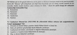 8) Halbuki şair ne bir gerçek habercisi, ne bir güzel ve etkileyici konuşan insan ne de yasa koyucudur.
Şairin dili "düzyazı" gibi anlaşılmak için değil fakat duyulmak için var olmuş; musiki (müzik) ile söz
arasında, sözden ziyade musikiye yakın ortalama bir dildir." diyen bir şairin hangi şiir anlayışını
benimsediği söylenebilir?(5p)
A) Romantizm
B) Parnasizm
C) Klasisizm
D) Sembolizm
E) Realizm
9) Cumhuriyet Dönemi'nin (1923-1940) ilk yıllarındaki hikâye anlayışı için aşağıdakilerden
hangisi söylenemez? (5p)
A) Dönemin en önemli hikâye yazarları Ahmet Mithat Efendi ve Şinasi'dir.
B) Daha çok gözlemci gerçekçiliğe dayalı hikâyeler yazılmıştır.
C) Cumhuriyet devrimleri, yeni kurum ve değerler hikâyelerde işlenmiştir.
D) Anadolu ve Anadolu insanı hikâyelerde ele alınmıştır.
E) Olay ve durum hikâyeleri yazılmıştır.