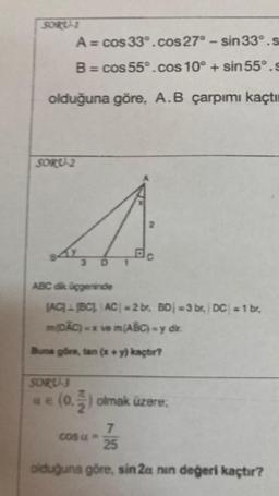 SORU-1
A = cos 33°.cos 27° - sin 33°.s
B = cos 55°.cos 10° + sin 55°.s
olduğuna göre, A.B çarpımı kaçtı
SORU-2
4.
3
D
ABC dik üçgeninde
(AC) (BC)|AC| = 2 br, BD =3 br, DC| = 1 br,
m(DAC)-x ve m(ABC) - y dir.
Buna göre, tan (x + y) kaçtır?
SORU-3
u € (0.2) olmak üzere.
7
25
olduğuna göre, sin 2a nin değeri kaçtır?
cosu