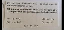 Dik koordinat düzleminde C(2, -3) olmak üzere bir
ABCD paralelkenarı veriliyor.
AB doğrusunun denklemi x+2y-7=0 olduğuna göre,
CD doğrusunun denklemi aşağıdakilerden hangisidir?
A) x+2y+6=0
C) 2x-y-7=0
E) x - 2y-8=0
B) x+2y+4=0
D) x+y+1=0