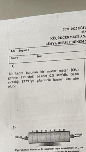 Adi
Sınıf:
Soyadı:
2)
No:
1)
Bir kapta bulunan bir miktar metan (CH4)
gazının 27°C'deki basıncı 0,5 atm'dir. Gazın
sıcaklığı 177°C'ye çıkarılırsa basıncı kaç atm
olur?
SO₂(g)
2021-2022 EĞİT
MA
KÜÇÜKÇEKMECE ANA
KİMYA DERSİ L. DÖNEM Z
CDE
GH
CH₂0)
Eşit bölme