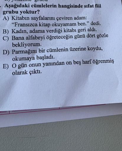 - Aşağıdaki cümlelerin hangisinde sıfat fiil
grubu yoktur?
A) Kitabın sayfalarını çeviren adam:
"Fransızca kitap okuyamam ben." dedi.
B) Kadın, adama verdiği kitabı geri aldı.
C) Bana alfabeyi öğreteceğin günü dört gözle
bekliyorum.
D) Parmağını bir cümlen