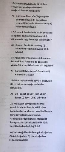 16-Osmanlı Devleti'nde ilk dinî ve
sosyal boyutlu isyan hareketi
aşağıdakilerden hangisidir?
A) Düzmece Mustafa Olayı B) Şeyh
Bedrettin İsyanı C) Buçuktepe
İsyanı D) Şehzade Mustafa Olayı E)
Kalenderoğlu İsyanı
17-Osmanlı Devleti'nde iskân politikası
ağıda