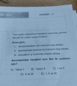 İZİK TESTİ
3.
Tren rayları döşenirken metallerin arasında, genleş-
me için bir miktar boşluk bırakılır.
Buna göre;
1.
termometrelerin üst kısmının boş olması,
II. barometrede borunun üst kısmının boş olması,
III. ampullerin iç kısmında boşluk olması
durumlarından hangileri aynı ilke ile açıklana-
bilir?
DENEME-2
A) Yalnız I
B) Yalnız II
D) II ve III
C) I ve II
E) I, II ve III