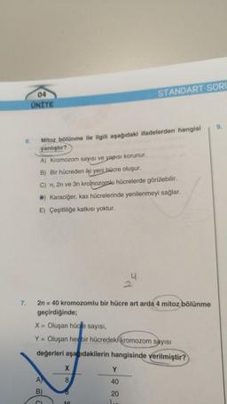 6.
7.
04
ÜNİTE
Mitoz bölünme ile ilgili aşağıdaki ifadelerden hangisi
yanlıştır?
A) Kromozom sayısı ve yapısı korunur.
B) Bir hücreden iki yeni hücre oluşur.
C) n, 2n ve 3n kromozomlu hücrelerde görülebilir.
B) Karaciğer, kas hücrelerinde yenilenmeyi sağlar.
E) Çeşitliliğe katkısı yoktur.
2n = 40 kromozomlu bir hücre art arda 4 mitoz bölünme
geçirdiğinde;
A)
B)
STANDART SORU
X = Oluşan hücre sayısı,
Y = Oluşan her bir hücredeki kromozom sayısı
değerleri aşağıdakilerin hangisinde verilmiştir?
X
8
8
PE
Y
40
20
l..
9.