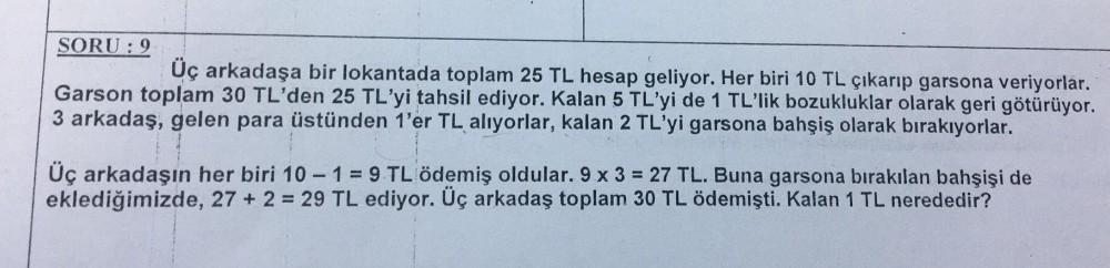 SORU: 9
Üç arkadaşa bir lokantada toplam 25 TL hesap geliyor. Her biri 10 TL çıkarıp garsona veriyorlar.
Garson toplam 30 TL'den 25 TL'yi tahsil ediyor. Kalan 5 TL'yi de 1 TL'lik bozukluklar olarak geri götürüyor.
3 arkadaş, gelen para üstünden 1'er TL alı