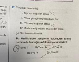 mlarla
taşı-
sa di-
10
disi
cekler
on ilk
notipi
17. Omurgalı canlılarda;
1. Uçmayı sağlayan organ X
II. Vücut yüzeyinin tüylerle kaplı deri
III. Yüzmeyi sağlayan organ X
IV. Suda erimiş oksijeni difüze eden organ
görülen bazı özelliklerdir.
Bu özelliklerden hangilerini bulunduran özellik
canlının bulunduğu sınıfı kesin olarak belirler?
A Yalnız II
B) Yalnız IV
I ve III
D) II ve IV
E) I, II ve III