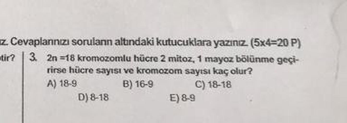 z. Cevaplannızı sorulann altındaki kutucuklara yazınız. (5x4=20 P)
tir? 3. 2n=18 kromozomlu hücre 2 mitoz, 1 mayoz bölünme geçi-
rirse hücre sayısı ve kromozom sayısı kaç olur?
A) 18-9
B) 16-9
C) 18-18
D) 8-18
E) 8-9