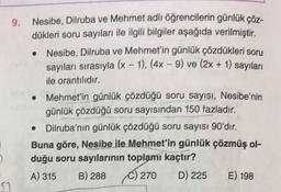 9. Nesibe, Dilruba ve Mehmet adlı öğrencilerin günlük çöz-
dükleri soru sayıları ile ilgili bilgiler aşağıda verilmiştir.
Nesibe, Dilruba ve Mehmet'in günlük çözdükleri soru
sayıları sırasıyla (x - 1), (4x - 9) ve (2x + 1) sayıları
ile orantılıdır.
51
Mehmet'in günlük çözdüğü soru sayısı, Nesibe'nin
günlük çözdüğü soru sayısından 150 fazladır.
Dilruba'nın günlük çözdüğü soru sayısı 90'dır.
Buna göre, Nesibe ile Mehmet'in günlük çözmüş ol-
duğu soru sayılarının toplamı kaçtır?
A) 315
B) 288 ) 270
D) 225
E) 198