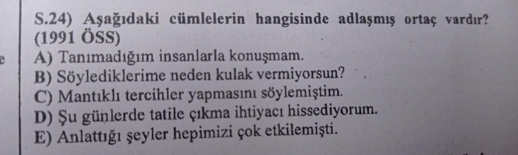 e
S.24) Aşağıdaki cümlelerin hangisinde adlaşmış ortaç vardır?
(1991 ÖSS)
A) Tanımadığım insanlarla konuşmam.
B) Söylediklerime neden kulak vermiyorsun?
C) Mantıklı tercihler yapmasını söylemiştim.
D) Şu günlerde tatile çıkma ihtiyacı hissediyorum.
çok etk