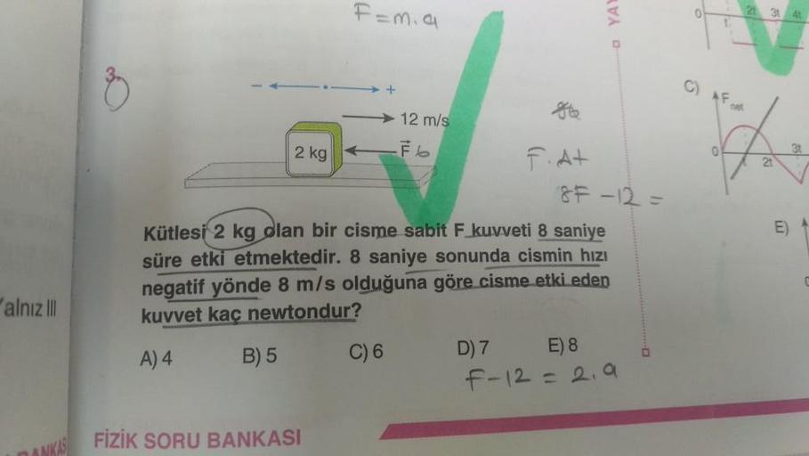 alnız III
2 kg
B) 5
F=m.a
FİZİK SORU BANKASI
+
C) 6
12 m/s
-Fb
&
F.A+
Kütlesi 2 kg olan bir cisme sabit F kuvveti 8 saniye
süre etki etmektedir. 8 saniye sonunda cismin hızı
negatif yönde 8 m/s olduğuna göre cisme etki eden
kuvvet kaç newtondur?
A) 4
YAY
8