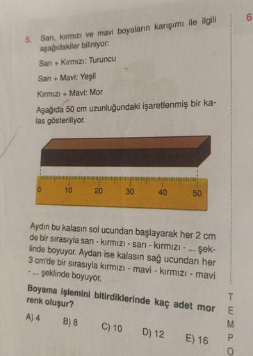 5. Sarı, kırmızı ve mavi boyaların karışımı ile ilgili
aşağıdakiler biliniyor:
Sarı + Kırmızı: Turuncu
Sarı + Mavi: Yeşil
Kırmızı + Mavi: Mor
Aşağıda 50 cm uzunluğundaki işaretlenmiş bir ka-
las gösteriliyor.
0
-
10
20
30
40
Aydın bu kalasın sol ucundan ba
